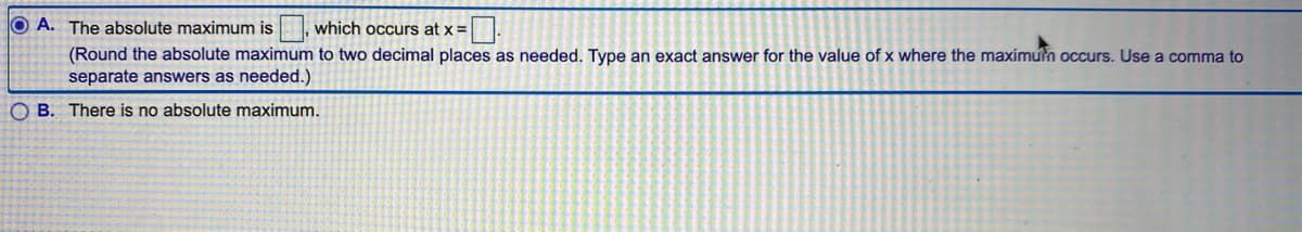 O A. The absolute maximum is
which occurs at x =
(Round the absolute maximum to two decimal places as needed. Type an exact answer for the value of x where the maximun occurs. Use a comma to
separate answers as needed.)
O B. There is no absolute maximum.
