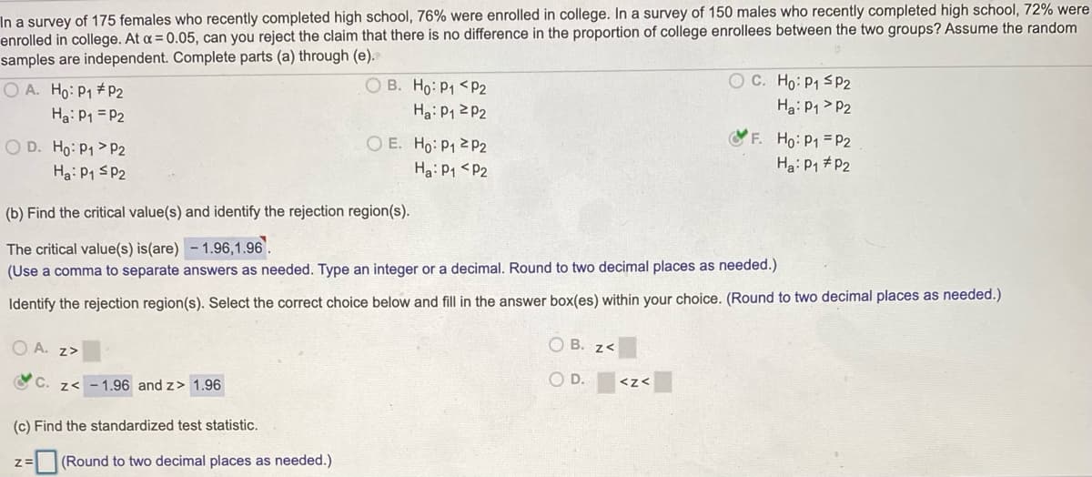 In a survey of 175 females who recently completed high school, 76% were enrolled in college. In a survey of 150 males who recently completed high school, 72% were
enrolled in college. At a = 0.05, can you reject the claim that there is no difference in the proportion of college enrollees between the two groups? Assume the random
samples are independent. Complete parts (a) through (e).
O A. Ho: P1 #P2
Ha: P1 = P2
O B. Ho: P1 <P2
Ha: P1 2 P2
O E. Ho: P1 2P2
C. Ho: P1 sP2
Ha: P1 > P2
OF. Ho: P1 = P2
O D. Ho: P1 > P2
Ha: P1 SP2
Ha: P1 <P2
Ha: P1 #P2
(b) Find the critical value(s) and identify the rejection region(s).
The critical value(s) is(are) - 1.96,1.96'.
(Use a comma to separate answers as needed. Type an integer or a decimal. Round to two decimal places as needed.)
Identify the rejection region(s). Select the correct choice below and fill in the answer box(es) within your choice. (Round to two decimal places as needed.)
O A. z>
O B. z<
OC. z< - 1.96 and z> 1.96
O D.
<z<
(c) Find the standardized test statistic.
(Round to two decimal places as needed.)
