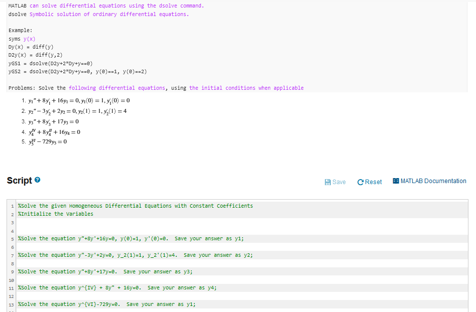 MATLAB can solve differential equations using the dsolve command.
dsolve Symbolic solution of ordinary differential equations.
Example:
syms y(x)
Dy (x) = diff(y)
D2y (x) = diff(y,2)
yGS1 = dsolve (D2y+2*Dy+y==0)
yGs2 = dsolve(D2y+2*Dy+y==0, y(8)==1, y(8) ==2)
Problems: Solve the following differential equations, using the initial conditions when applicable
1. yı"+8y, + 16y1 = 0, yı(0) = 1, y,(0) = 0
2. y2" – 3y, + 2y2 = 0, yz(1) = 1, y,(1) = 4
3. ys"+ 8y, + 17y3 = 0
4. y + 8y! + 16y4 = 0
5. y" – 729ys = 0
Script e
A Save
CReset
E MATLAB Documentation
1 %solve the given Homogeneous Differential Equations with Constant Coefficients
2 %Initialize the variables
3
4
5 %solve the equation y"+8y'+16y=0, y(0)=1, y' (8)=0.
Save your answer as y1;
7 %Solve the equation y"-3y'+2y=0, y_2(1)=1, y_2' (1)=4. Save your answer as y2;
9 %Solve the equation y"+8y'+17y=0. Save your answer as y3;
10
11 %solve the equation y^{IV} + 8y" + 16y=8. Save your answer as y4;
12
13 %Solve the equation y^{VI}-729y=0. Save your answer as y1;
