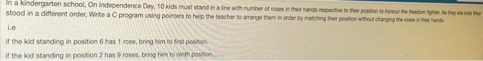 In a kindergarten school, On Independence Day, 10 kids must stand in a line with number of roses in their hands respective to ther position to honour the fwedom fighte As they are kids they
stood in a different order, Write a C program using pointers to help the teacher to arrange them in order by matching their position without changing the roses in ther hands
Le
if the kid standing in position 6 has 1 rose, bring him to first position.
if the kid standing in position 2 has 9 roses, bring him to ninth position.
