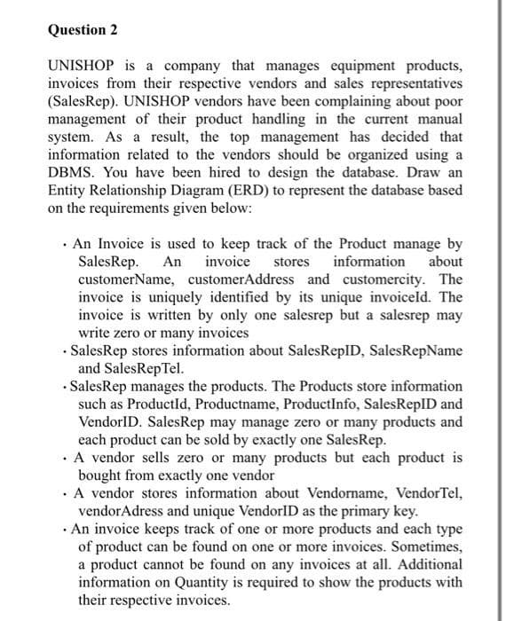 Question 2
UNISHOP is a company that manages equipment products,
invoices from their respective vendors and sales representatives
(SalesRep). UNISHOP vendors have been complaining about poor
management of their product handling in the current manual
system. As a result, the top management has decided that
information related to the vendors should be organized using a
DBMS. You have been hired to design the database. Draw an
Entity Relationship Diagram (ERD) to represent the database based
on the requirements given below:
· An Invoice is used to keep track of the Product manage by
SalesRep.
customerName, customerAddress and customercity. The
invoice is uniquely identified by its unique invoiceld. The
invoice is written by only one salesrep but a salesrep may
write zero or many invoices
· SalesRep stores information about SalesRepID, SalesRepName
and SalesRep Tel.
· SalesRep manages the products. The Products store information
such as ProductId, Productname, ProductInfo, SalesReplD and
VendorlD. SalesRep may manage zero or many products and
each product can be sold by exactly one SalesRep.
· A vendor sells zero or many products but each product is
bought from exactly one vendor
· A vendor stores information about Vendorname, VendorTel,
vendorAdress and unique VendorlID as the primary key.
· An invoice keeps track of one or more products and each type
of product can be found on one or more invoices. Sometimes,
a product cannot be found on any invoices at all. Additional
information on Quantity is required to show the products with
their respective invoices.
An invoice
stores
information about
