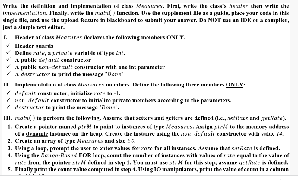 Write the definition and implementation of class Measures. First, write the class's header then write the
impelmentation. Finally, write the main() function. Use the supplement file as a guide, place your code in this
single file, and use the upload feature in blackboard to submit your answer. Do NOT use an IDE or a compiler,
just a simple text editor.
I.
Header of class Measures declares the following members ONLY.
V Header guards
V Define rate, a private variable of type int.
V A public default constructor
V A public non-default constructor with one int parameter
V A destructor to print the message "Done"
II. Implementation of class Measures members. Define the following three members ONLY:
V default constructor, initialize rate to -1.
V non-default constructor to initialize private members according to the parameters.
v destructor to print the message "Done".
III. main() to perform the following. Assume that setters and getters are defined (i.e., setRate and getRate).
1. Create a pointer named ptrM to point to instances of type Measures. Assign ptrM to the memory address
of a dynamic instance on the heap. Create the instance using the non-def ault constructor with value 14.
2. Create an array of type Measures and size 50.
3. Using a loop, prompt the user to enter values for rate for all instances. Assume that setRate is defined.
4. Using the Range-Based FOR loop, count the number of instances with values of rate equal to the value of
rate from the pointer ptrM defined in step 1. You must use ptrM for this step; assume getRate is defined.
5. Finally print the count value computed in step 4. Using IO manipulators, print the value of count in a column
