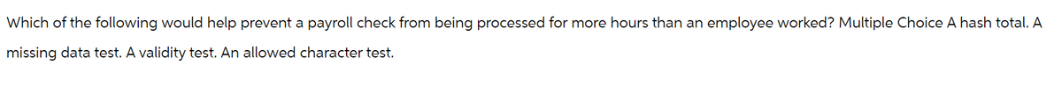 Which of the following would help prevent a payroll check from being processed for more hours than an employee worked? Multiple Choice A hash total. A
missing data test. A validity test. An allowed character test.