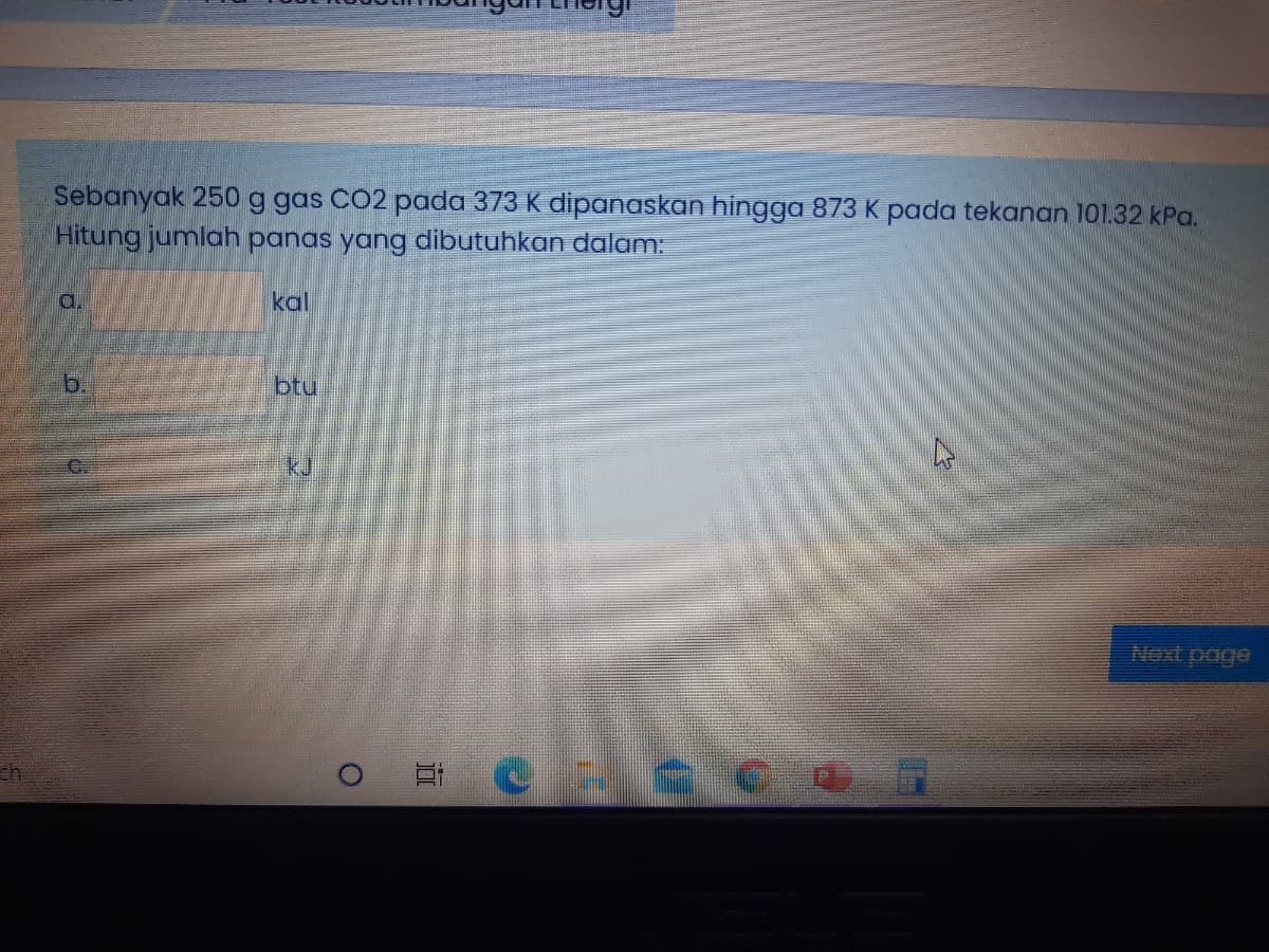 Sebanyak 250 g gas CO2 pada 373 K dipanaskan hingga 873 K pada tekanan 101.32 kPa.
Hitung jumlah panas yang dibutuhkan dalam:
d.
kal
b.
btu
kJ
Next page
