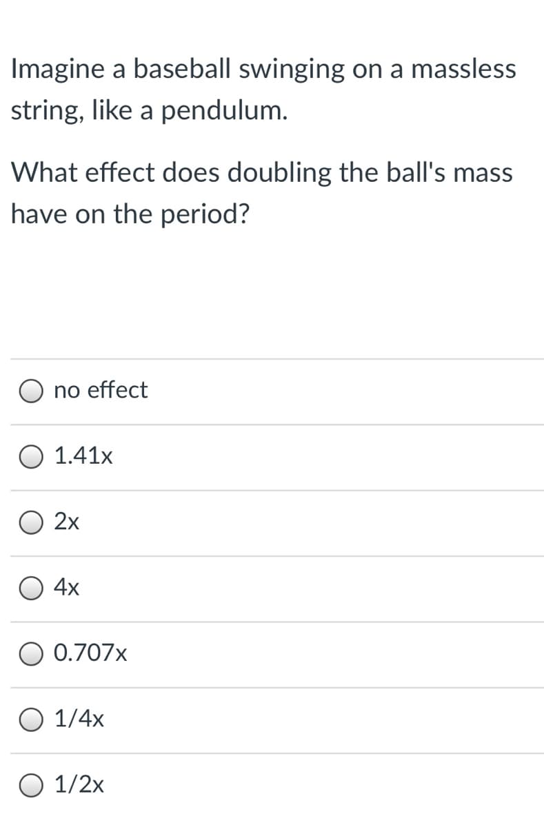 Imagine a baseball swinging on a massless
string, like a pendulum.
What effect does doubling the ball's mass
have on the period?
O no effect
O 1.41x
O 2x
4x
O 0.707x
O 1/4x
O 1/2x
