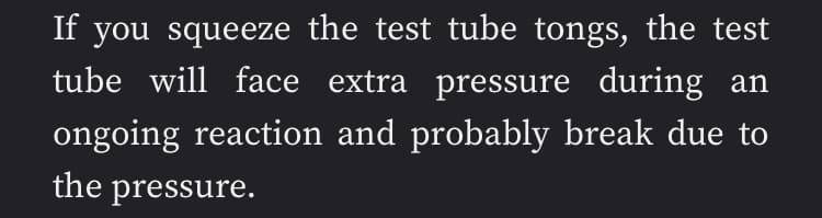 If you squeeze the test tube tongs, the test
tube will face extra pressure during an
ongoing reaction and probably break due to
the pressure.
