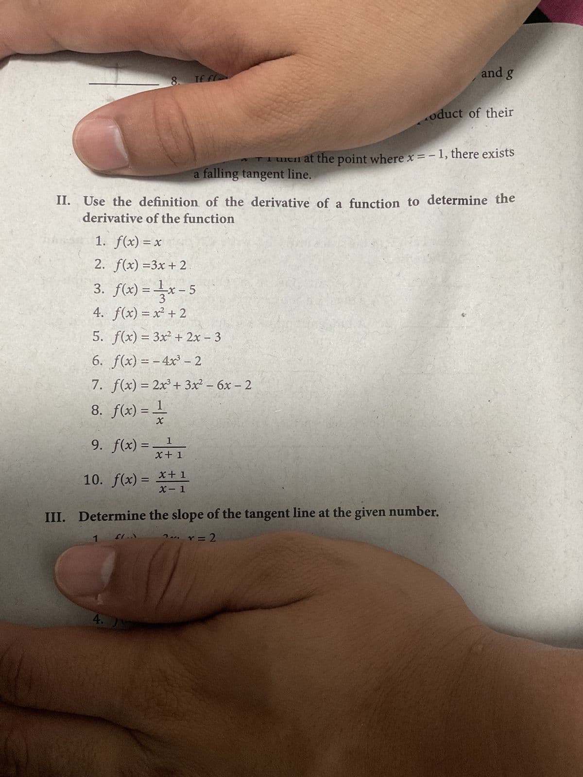 8.
1
9. f(x) = x+1
10. f(x) = x + 1
1. f(x) = x
2. f(x) =3x + 2
3. f(x)=x-5
4. f(x) = x² + 2
5. f(x) = 3x² + 2x - 3
6. f(x)=-4x³ - 2
7. f(x) = 2x³ + 3x² - 6x - 2
8. f(x) = 1
X
1
Tf fl
FLA
II. Use the definition of the derivative of a function to determine the
derivative of the function
4. JN
a falling tangent line.
III. Determine the slope of the tangent line at the given number.
2x = 2
and g
oduct of their
un at the point where x = -1, there exists