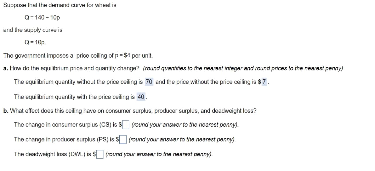 Suppose that the demand curve for wheat is
Q=140-10p
and the supply curve is
Q = 10p.
The government imposes a price ceiling of p = $4 per unit.
a. How do the equilibrium price and quantity change? (round quantities to the nearest integer and round prices to the nearest penny)
The equilibrium quantity without the price ceiling is 70 and the price without the price ceiling is $7.
The equilibrium quantity with the price ceiling is 40.
b. What effect does this ceiling have on consumer surplus, producer surplus, and deadweight loss?
The change in consumer surplus (CS) is $
(round your answer to the nearest penny).
The change in producer surplus (PS) is $
(round your answer to the nearest penny).
The deadweight loss (DWL) is $ (round your answer to the nearest penny).