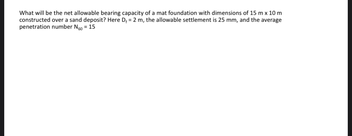 What will be the net allowable bearing capacity of a mat foundation with dimensions of 15 m x 10 m
constructed over a sand deposit? Here D; = 2 m, the allowable settlement is 25 mm, and the average
penetration number Ngo = 15
