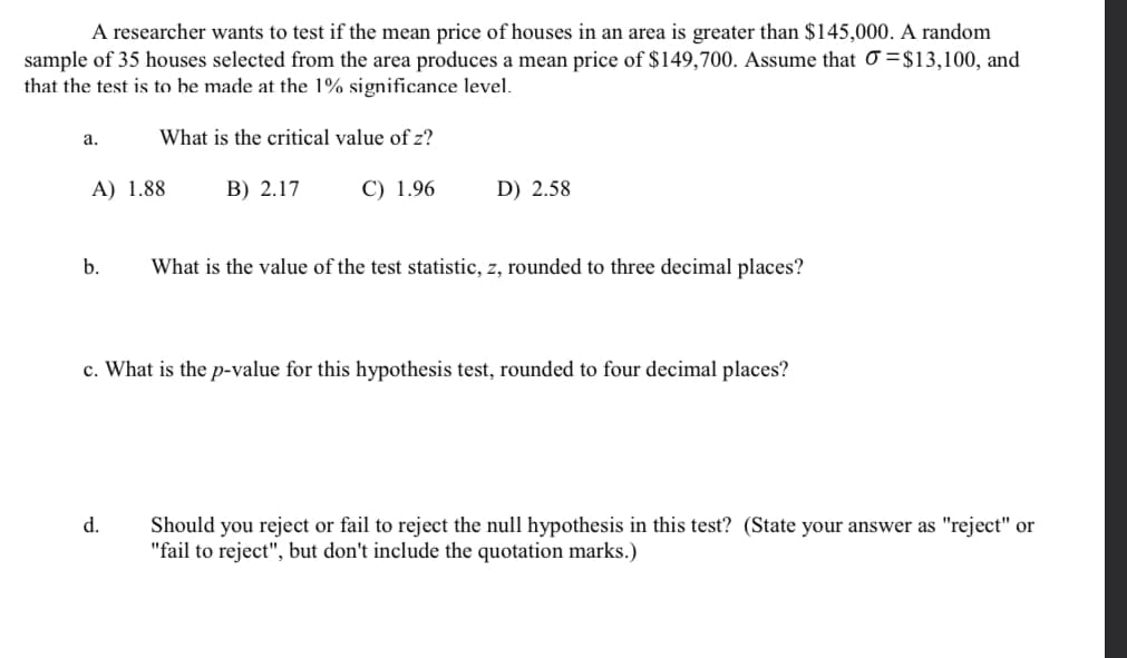 A researcher wants to test if the mean price of houses in an area is greater than $145,000. A random
sample of 35 houses selected from the area produces a mean price of $149,700. Assume that O =$13,100, and
that the test is to be made at the 1% significance level.
а.
What is the critical value of z?
A) 1.88
B) 2.17
C) 1.96
D) 2.58
b.
What is the value of the test statistic, z, rounded to three decimal places?
c. What is the p-value for this hypothesis test, rounded to four decimal places?
d.
Should you reject or fail to reject the null hypothesis in this test? (State your answer as "reject" or
"fail to reject", but don't include the quotation marks.)
