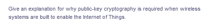 Give an explanation for why public-key cryptography is required when wireless
systems are built to enable the Internet of Things.
