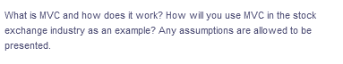 What is MVC and how does it work? How will you use MVC in the stock
exchange industry as an example? Any assumptions are allowed to be
presented.
