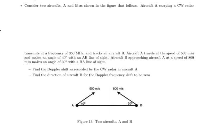 • Consider two airerafts, A and B as shown in the figure that follows. Aircraft A carrying a CW radar
transmits at a frequency of 350 MHz, and tracks an aircraft B. Aircraft A travels at the speed of 500 m/s
and makes an angle of 40° with an AB line of sight. Aireraft B approaching aircraft A at a speed of 800
- Find the Doppler shift as recorded by the CW radar in aireraft A.
- Find the direction of aircraft B for the Doppler frequency shift to be zero
500 m/s
800 mis
400
30
Figure 13: Two aircrafts, A and B
