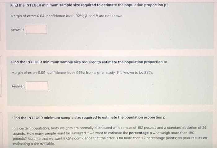 Find the INTEGER minimum sample size required to estimate the population proportion p:
Margin of error: 0.04; confidence level: 92%; p and ĝ are not known,
Answer:
Find the INTEGER minimum sample size required to estimate the population proportion p:
Margin of error: 0.09; confidence level: 95%; from a prior study, p is known to be 33%.
Answer:
Find the INTEGER minimum sample size required to estimate the population proportion p:
in a certain population, body weights are normally distributed with a mean of 152 pounds and a standard deviation of 26
pounds. How many people must be surveyed if we want to estimate the percentage p who weigh more than 180
pounds? Assume that we want 97.5% confidence that the error is no more than 1.7 percentage points; no prior results on
estimating p are available.
