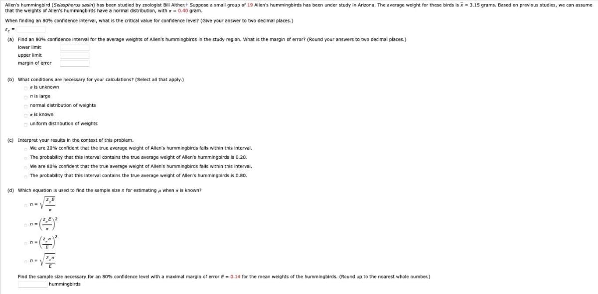 Allen's hummingbird (Selasphorus sasin) has been studied by zoologist Bill Alther.t Suppose a small group of 19 Allen's hummingbirds has been under study in Arizona. The average weight for these birds is x = 3.15 grams. Based on previous studies, we can assume
that the weights of Allen's hummingbirds have a normal distribution, with a = 0.40 gram.
When finding an 80% confidence interval, what is the critical value for confidence level? (Glve your answer to two decimal places.)
(a) Find an 80% confidence interval for the average weights of Allen's hummingbirds in the study region. What is the margin of error? (Round your answers to two decimal places.)
lower limit
upper limit
margin of error
(b) What conditions are necessary for your calculations? (Select all that apply.)
a is unknown
n is large
normal distribution of weights
a is known
o uniform distribution of weights
(c) Interpret your results in the context of this problem.
We are 20% confident that the true average weight of Allen's hummingbirds falls within this interval.
The probability that this interval contains the true average weight of Allen's hummingbirds is 0.20.
We are 80% confident that the true average weight of Allen's hummingbirds falls within this interval.
The probability that this interval contains the true average weight of Allen's hummingbirds is 0.80.
(d) Which equation is used to find the sample size n for estimating u when a is known?
Find the sample size necessary for an 80% confidence level with a maximal margin of error E = 0.14 for the mean weights of the hummingbirds. (Round up to the nearest whole number.)
hummingbirds
