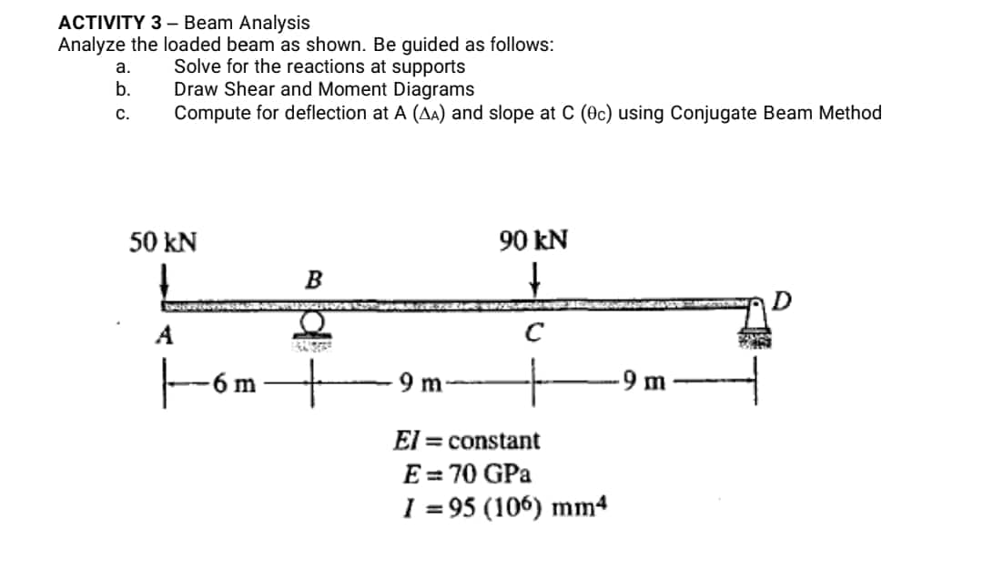 ACTIVITY 3- Beam Analysis
Analyze the loaded beam as shown. Be guided as follows:
a.
Solve for the reactions at supports
b.
Draw Shear and Moment Diagrams
C.
Compute for deflection at A (AA) and slope at C (0c) using Conjugate Beam Method
50 kN
90 kN
↓
B
A
JAUME
|-6:
6 m
9 m
El = constant
E = 70 GPa
I=95 (106) mm4
-9 m