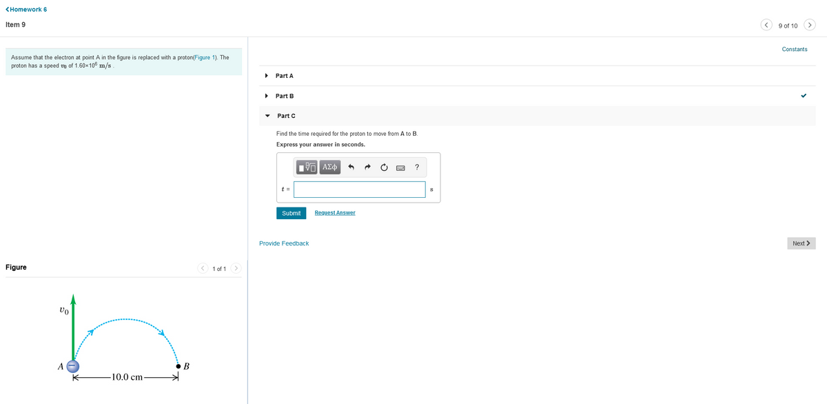 <Homework 6
Item 9
9 of 10
Constants
Assume that the electron at point A in the figure is replaced with a proton(Figure 1). The
proton has a speed vo of 1.60x106 m/s
Part A
Part B
Part C
Find the time required for the proton to move from A to B.
Express your answer in seconds.
?
t =
Submit
Request Answer
Provide Feedback
Next >
Figure
1 of 1 >
A
B
-10.0cm

