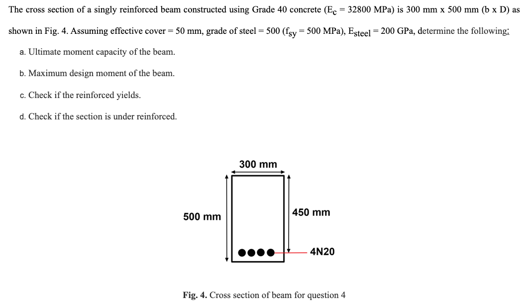 The cross section of a singly reinforced beam constructed using Grade 40 concrete (Ec = 32800 MPa) is 300 mm x 500 mm (b x D) as
shown in Fig. 4. Assuming effective cover = 50 mm, grade of steel = 500 (fsy = 500 MPa), Esteel = 200 GPa, determine the following:
a. Ultimate moment capacity of the beam.
b. Maximum design moment of the beam.
c. Check if the reinforced yields.
d. Check if the section is under reinforced.
500 mm
300 mm
450 mm
4N20
Fig. 4. Cross section of beam for question 4