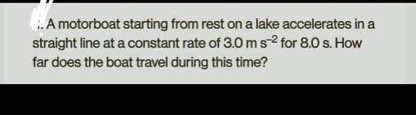 ..A motorboat starting from rest on a lake accelerates in a
straight line at a constant rate of 3.0 m s2 for 8.0 s. How
far does the boat travel during this time?