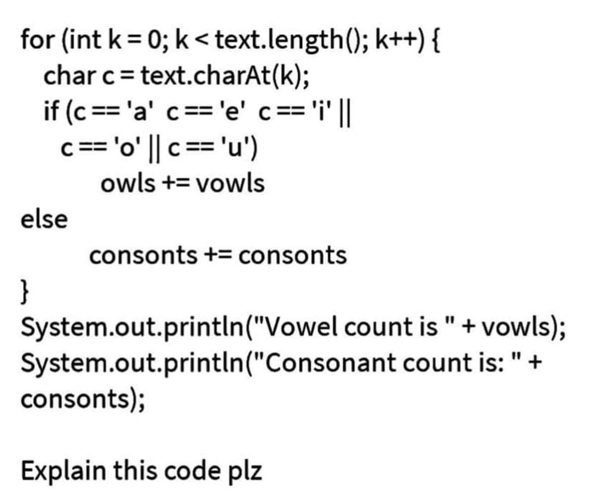 for (int k = 0; k<text.length(); k++) {
char c = text.charAt(k);
if (c == 'a' c == 'e' c ==
c == 'o' || c == 'u')
owls += vowls
= 'i' ||
else
}
consonts += consonts
System.out.println("Vowel count is " + vowls);
System.out.println("Consonant
count is: " +
consonts);
Explain this code plz