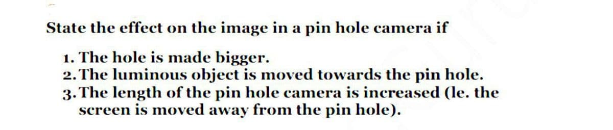 State the effect on the image in a pin hole camera if
1. The hole is made bigger.
2. The luminous object is moved towards the pin hole.
3. The length of the pin hole camera is increased (le. the
screen is moved away from the pin hole).