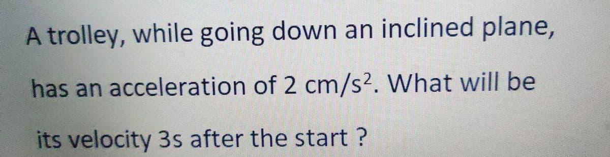 A trolley, while going down an inclined plane,
has an acceleration of 2 cm/s². What will be
its velocity 3s after the start?