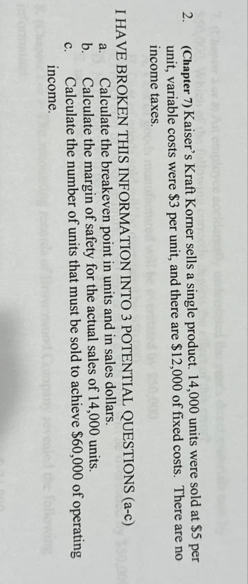 2.
employee
fibe followin
(Chapter 7) Kaiser's Kraft Korner sells a single product. 14,000 units were sold at $5 per
unit, variable costs were $3 per unit, and there are $12,000 of fixed costs. There are no
income taxes.
I HAVE BROKEN THIS INFORMATION INTO 3 POTENTIAL QUESTIONS (a-c)
Calculate the breakeven point in units and in sales dollars.
Calculate the margin of safety for the actual sales of 14,000 units.
Calculate the number of units that must be sold to achieve $60,000 of operating
income.
following
a.
b.
C.