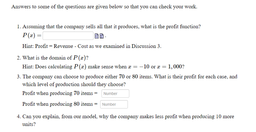 Answers to some of the questions are given below so that you can check your work.
1. Assuming that the company sells all that it produces, what is the profit function?
P(x) =
Hint: Profit = Revenue - Cost as we examined in Discussion 3.
2. What is the domain of P(x)?
Hint: Does calculating P (x) make sense when æ = -10 or æ = 1,000?
3. The company can choose to produce either 70 or 80 items. What is their profit for each case, and
which level of production should they choose?
Profit when producing 70 items = Number
Profit when producing 80 items = Number
4. Can you explain, from our model, why the company makes less profit when producing 10 more
units?
