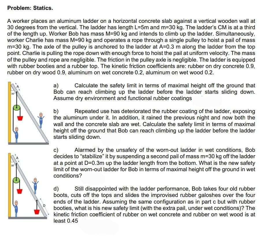 Problem: Statics.
A worker places an aluminum ladder on a horizontal concrete slab against a vertical wooden wall at
30 degrees from the vertical. The ladder has length L=5m and m=30 kg. The ladder's CM is at a third
of the length up. Worker Bob has mass M-90 kg and intends to climb up the ladder. Simultaneously,
worker Charlie has mass M-90 kg and operates a rope through a single pulley to hoist a pail of mass
m=30 kg. The axle of the pulley is anchored to the ladder at A=0.3 m along the ladder from the top
point. Charlie is pulling the rope down with enough force to hoist the pail at uniform velocity. The mass
of the pulley and rope are negligible. The friction in the pulley axle is negligible. The ladder is equipped
with rubber booties and a rubber top. The kinetic friction coefficients are: rubber on dry concrete 0.9,
rubber on dry wood 0.9, aluminum on wet concrete 0.2, aluminum on wet wood 0.2.
30
30
a)
Calculate the safety limit in terms of maximal height off the ground that
Bob can reach climbing up the ladder before the ladder starts sliding down.
Assume dry environment and functional rubber coatings
b)
Repeated use has deteriorated the rubber coating of the ladder, exposing
the aluminum under it. In addition, it rained the previous night and now both the
wall and the concrete slab are wet. Calculate the safety limit in terms of maximal
height off the ground that Bob can reach climbing up the ladder before the ladder
starts sliding down.
c) Alarmed by the unsafety of the worn-out ladder in wet conditions, Bob
decides to "stabilize" it by suspending a second pail of mass m=30 kg off the ladder
at a point at D=0.3m up the ladder length from the bottom. What is the new safety
limit of the worn-out ladder for Bob in terms of maximal height off the ground in wet
conditions?
d)
Still disappointed with the ladder performance, Bob takes four old rubber
boots, cuts off the tops and slides the improvised rubber galoshes over the four
ends of the ladder. Assuming the same configuration as in part c but with rubber
booties, what is his new safety limit (with the extra pail, under wet conditions)? The
kinetic friction coefficient of rubber on wet concrete and rubber on wet wood is at
least 0.45