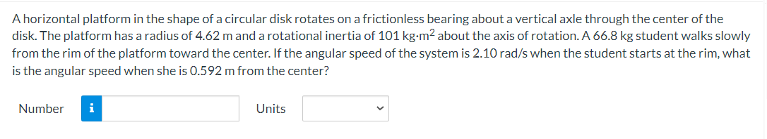 A horizontal platform in the shape of a circular disk rotates on a frictionless bearing about a vertical axle through the center of the
disk. The platform has a radius of 4.62 m and a rotational inertia of 101 kg-m2 about the axis of rotation. A 66.8 kg student walks slowly
from the rim of the platform toward the center. If the angular speed of the system is 2.10 rad/s when the student starts at the rim, what
is the angular speed when she is 0.592 m from the center?
Number
i
Units
