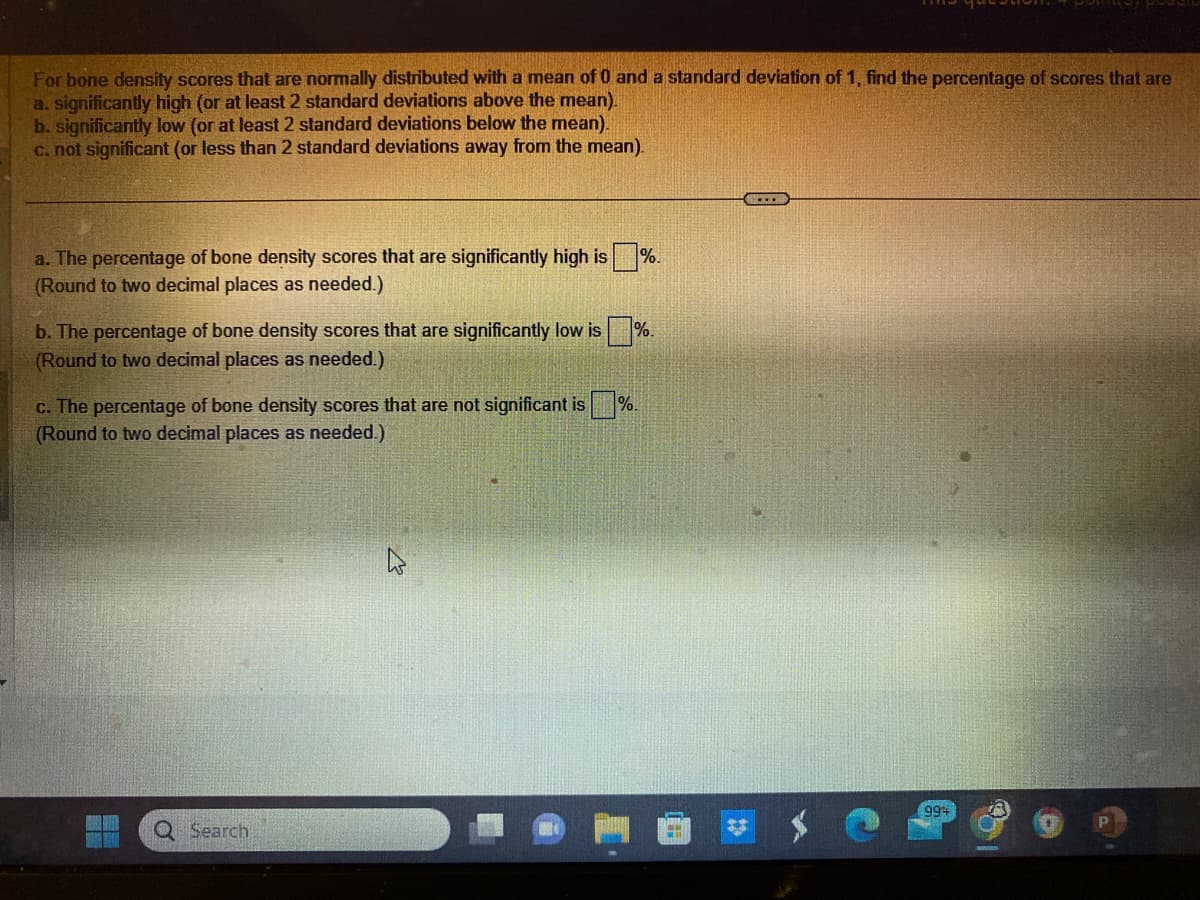 For bone density scores that are normally distributed with a mean of 0 and a standard deviation of 1, find the percentage of scores that are
a. significantly high (or at least 2 standard deviations above the mean).
b. significantly low (or at least 2 standard deviations below the mean).
c. not significant (or less than 2 standard deviations away from the mean).
a. The percentage of bone density scores that are significantly high is%.
(Round to two decimal places as needed.)
b. The percentage of bone density scores that are significantly low is%.
(Round to two decimal places as needed.)
c. The percentage of bone density scores that are not significant is %.
(Round to two decimal places as needed.)
Q Search
994
