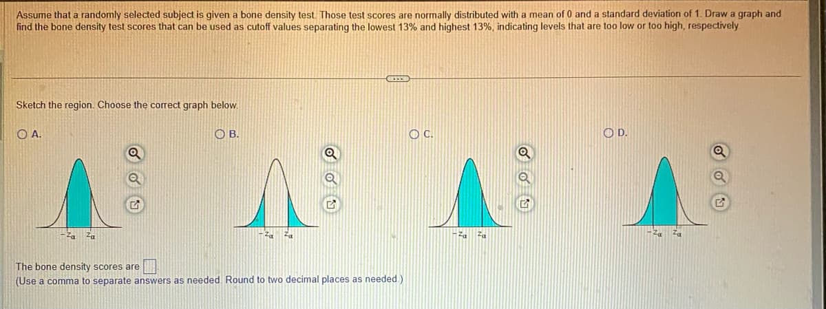 Assume that a randomly selected subject is given a bone density test. Those test scores are normally distributed with a mean of 0 and a standard deviation of 1. Draw a graph and
find the bone density test scores that can be used as cutoff values separating the lowest 13% and highest 13%, indicating levels that are too low or too high, respectively
Sketch the region. Choose the correct graph below.
O A.
G
OB.
Q
CETTE
The bone density scores are
(Use a comma to separate answers as needed. Round to two decimal places as needed.)
OC.
Q
OU
OD.