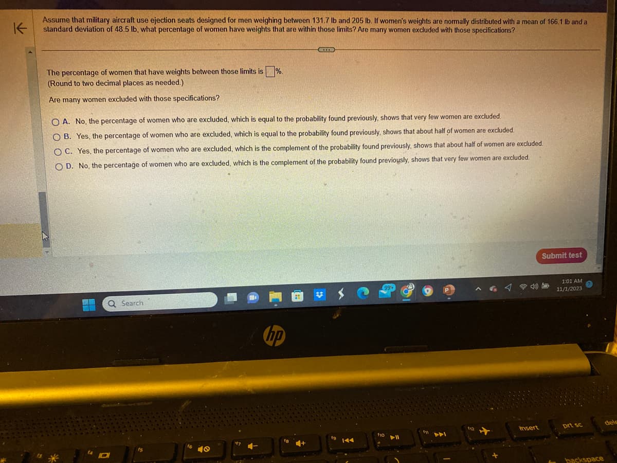 K
Assume that military aircraft use ejection seats designed for men weighing between 131.7 lb and 205 lb. If women's weights are normally distributed with a mean of 166.1 lb and a
standard deviation of 48.5 lb, what percentage of women have weights that are within those limits? Are many women excluded with those specifications?
The percentage of women that have weights between those limits is
(Round to two decimal places as needed.)
Are many women excluded with those specifications?
ME
OA. No, the percentage of women who are excluded, which is equal to the probability found previously, shows that very few women are excluded.
OB. Yes, the percentage of women who are excluded, which is equal to the probability found previously, shows that about half of women are excluded.
OC. Yes, the percentage of women who are excluded, which is the complement of the probability found previously, shows that about half of women are excluded.
OD. No, the percentage of women who are excluded, which is the complement of the probability found previously, shows that very few women are excluded.
Q Search
fs
16
J
%.
40
CEITE
hp
19
144
99+
f10
► 11
f12
insert
Submit test
1:01 AM
11/1/2023
prt sc
backspace
dele