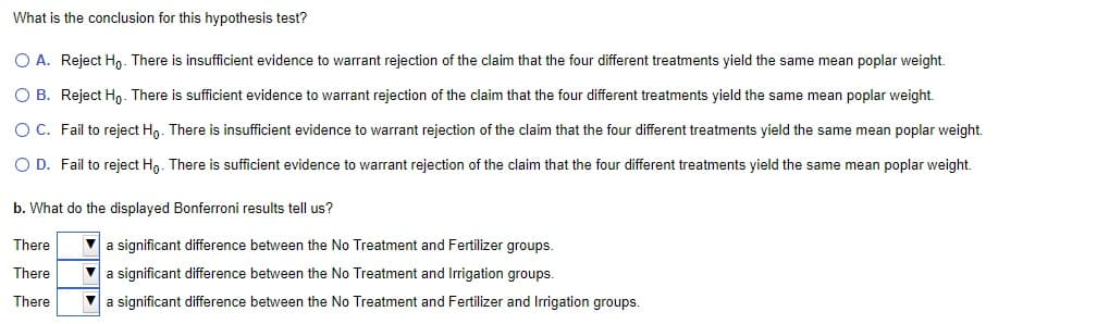 What is the conclusion for this hypothesis test?
O A. Reject Ho. There is insufficient evidence to warrant rejection of the claim that the four different treatments yield the same mean poplar weight.
OB. Reject Ho. There is sufficient evidence to warrant rejection of the claim that the four different treatments yield the same mean poplar weight.
OC. Fail to reject Ho. There is insufficient evidence to warrant rejection of the claim that the four different treatments yield the same mean poplar weight.
O D. Fail to reject Ho. There is sufficient evidence to warrant rejection of the claim that the four different treatments yield the same mean poplar weight.
b. What do the displayed Bonferroni results tell us?
There
There
There
a significant difference between the No Treatment and Fertilizer groups.
▼ a significant difference between the No Treatment and Irrigation groups.
a significant difference between the No Treatment and Fertilizer and Irrigation groups.