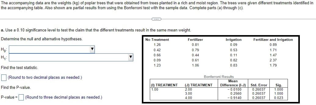 The accompanying data are the weights (kg) of poplar trees that were obtained from trees planted in a rich and moist region. The trees were given different treatments identified in
the accompanying table. Also shown are partial results from using the Bonferroni test with the sample data. Complete parts (a) through (c).
a. Use a 0.10 significance level to test the claim that the different treatments result in the same mean weight.
Determine the null and alternative hypotheses.
Ho
H₁:
Find the test statistic.
C
(Round to two decimal places as needed.)
Find the P-value.
P-value = (Round to three decimal places as needed.)
No Treatment
1.26
0.42
0.66
0.09
1.23
(1) TREATMENT
1.00
Fertilizer
0.81
0.79
0.44
0.61
1.06
Irrigation
0.09
(J) TREATMENT
2.00
3.00
4.00
0.53
0.11
0.82
0.83
Bonferroni Results
Mean
Difference (I-J)
-0.0100
0.2560
- 0.9140
Fertilizer and Irrigation
0.89
Std. Error
0.26037
0.26037
0.26037
1.71
1.47
2.37
1.79
Sig.
1.000
1.000
0.023