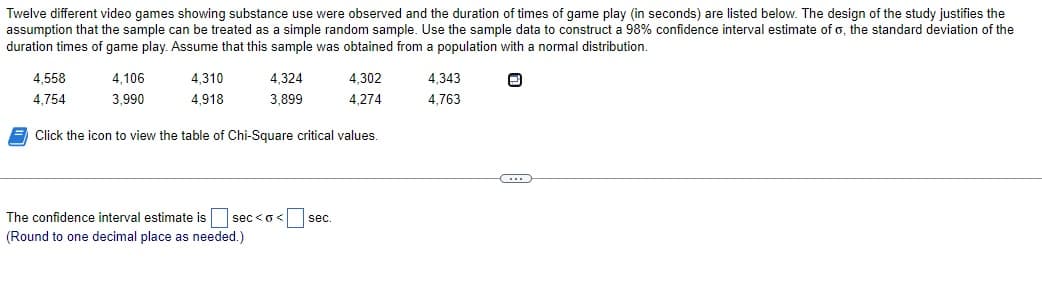 Twelve different video games showing substance use were observed and the duration of times of game play (in seconds) are listed below. The design of the study justifies the
assumption that the sample can be treated as a simple random sample. Use the sample data to construct a 98% confidence interval estimate of o, the standard deviation of the
duration times of game play. Assume that this sample was obtained from a population with a normal distribution.
4,558
4,754
4,106
3,990
4.310
4,918
4,324
3,899
4,302
4,274
Click the icon to view the table of Chi-Square critical values.
The confidence interval estimate is sec<o< sec.
(Round to one decimal place as needed.)
4,343
4,763
C