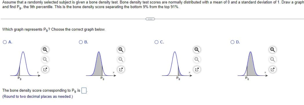 Assume that a randomly selected subject is given a bone density test. Bone density test scores are normally distributed with a mean of 0 and a standard deviation of 1. Draw a graph
and find Pg, the 9th percentile. This is the bone density score separating the bottom 9% from the top 91%.
Which graph represents Pg? Choose the correct graph below.
O A.
Q
The bone density score corresponding to Pg i
(Round to two decimal places as needed.)
O B.
O C.
Pg
Q
O D.