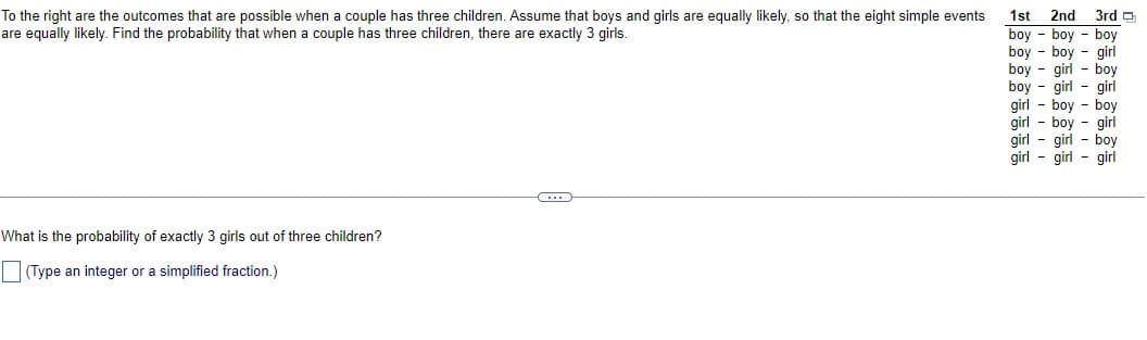 To the right are the outcomes that are possible when a couple has three children. Assume that boys and girls are equally likely, so that the eight simple events
are equally likely. Find the probability that when a couple has three children, there are exactly 3 girls.
What is the probability of exactly 3 girls out of three children?
(Type an integer or a simplified fraction.)
C
1st 2nd 3rd
boy boy boy
boy boy girl
boy girl boy
boy - girl - girl
girl boy boy
girl - boy girl
girl - girl - boy
girl girl - girl
-