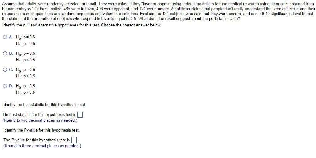 Assume that adults were randomly selected for a poll. They were asked if they "favor or oppose using federal tax dollars to fund medical research using stem cells obtained from
human embryos." Of those polled, 485 were in favor, 403 were opposed, and 121 were unsure. A politician claims that people don't really understand the stem cell issue and their
responses to such questions are random responses equivalent to a coin toss. Exclude the 121 subjects who said that they were unsure, and use a 0.10 significance level to test
the claim that the proportion of subjects who respond in favor is equal to 0.5. What does the result suggest about the politician's claim?
Identify the null and alternative hypotheses for this test. Choose the correct answer below.
O A. Ho: p0.5
H₁: p=0.5
OB. Ho: p=0.5
H₁: p<0.5
OC. Ho: p=0.5
H₁: p>0.5
O D. Ho: p=0.5
H₁: p0.5
Identify the test statistic for this hypothesis test.
The test statistic for this hypothesis test is
(Round to two decimal places as needed.)
Identify the P-value for this hypothesis test.
The P-value for this hypothesis test is
(Round to three decimal places as needed.)