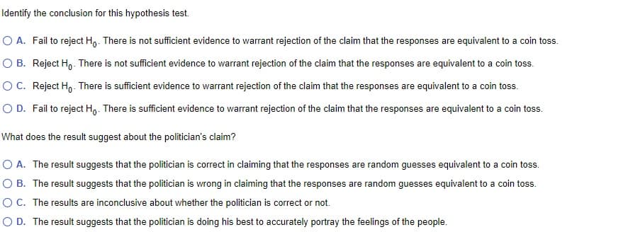 Identify
the conclusion for this hypothesis test.
O A. Fail to reject Ho. There is not sufficient evidence to warrant rejection of the claim that the responses are equivalent to a coin toss.
OB. Reject Ho. There is not sufficient evidence to warrant rejection of the claim that the responses are equivalent to a coin toss.
O C. Reject Ho. There is sufficient evidence to warrant rejection of the claim that the responses are equivalent to a coin toss.
O D. Fail to reject Ho. There is sufficient evidence to warrant rejection of the claim that the responses are equivalent to a coin toss.
What does the result suggest about the politician's claim?
O A. The result suggests that the politician is correct in claiming that the responses are random guesses equivalent to a coin toss.
O B. The result suggests that the politician is wrong in claiming that the responses are random guesses equivalent to a coin toss.
OC. The results are inconclusive about whether the politician is correct or not.
O D. The result suggests that the politician is doing his best to accurately portray the feelings of the people.