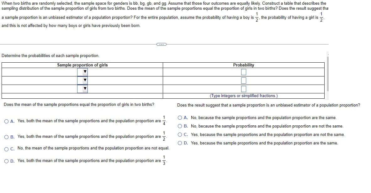 When two births are randomly selected, the sample space for genders is bb, bg, gb, and gg. Assume that those four outcomes are equally likely. Construct a table that describes the
sampling distribution of the sample proportion of girls from two births. Does the mean of the sample proportions equal the proportion of girls in two births? Does the result suggest tha
1
2₁
a sample proportion is an unbiased estimator of a population proportion? For the entire population, assume the probability of having a boy is, the probability of having a girl is
and this is not affected by how many boys or girls have previously been born.
Determine the probabilities of each sample proportion.
Sample proportion of girls
▼
▼
▼
Does the mean of the sample proportions equal the proportion of girls in two births?
1
OA. Yes, both the mean of the sample proportions and the population proportion are
1
2
O B. Yes, both the mean of the sample proportions and the population proportion are
O C. No, the mean of the sample proportions and the population proportion are not equal.
1
O D. Yes, both the mean of the sample proportions and the population proportion are
3
Probability
5
(Type integers or simplified fractions.
Does the result suggest that a sample proportion is an unbiased estimator of a population proportion?
O A. No, because the sample proportions and the population proportion are the same.
O B.
No, because the sample proportions and the population proportion are not the same.
Yes, because the sample proportions and the population proportion are not the same.
O D. Yes, because the sample proportions and the population proportion are the same.
O C.