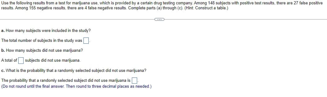 Use the following results from a test for marijuana use, which is provided by a certain drug testing company. Among 148 subjects with positive test results, there are 27 false positive
results. Among 155 negative results, there are 4 false negative results. Complete parts (a) through (c). (Hint: Construct a table.)
a. How many subjects were included in the study?
The total number of subjects in the study was
b. How many subjects did not use marijuana?
A total of subjects did not use marijuana.
c. What is the probability that a randomly selected subject did not use marijuana?
The probability that a randomly selected subject did not use marijuana is
(Do not round until the final answer. Then round to three decimal places as needed.)