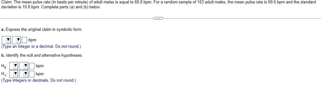 Claim: The mean pulse rate (in beats per minute) of adult males is equal to 68.8 bpm. For a random sample of 163 adult males, the mean pulse rate is 69.6 bpm and the standard
deviation is 10.8 bpm. Complete parts (a) and (b) below.
a. Express the original claim in symbolic form.
bpm
(Type an integer or a decimal. Do not round.)
b. Identify the null and alternative hypotheses.
Ho:
bpm
H₁:
bpm
(Type integers or decimals. Do not round.)
C