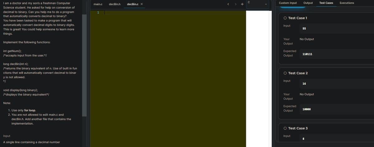 I am a doctor and my son's a freshman Computer
main.c
decBin.h
decBin.c X
Custom Input
Output
Test Cases
Executions
Science student. He asked for help on conversion of
decimal to binary. Can you help me to do a program
that automatically converts decimal to binary?
O Test Case 1
You have been tasked to make a program that will
automatically convert decimal digits to binary digits.
Input
55
This is great! You could help someone to learn more
things.
Your
No Output
Implement the following functions:
Output
int getNum();
Expected
110111
/*accepts input from the user.*/
Output
long decBin(int n);
/*returns the binary equivalent of n. Use of built in fun
ctions that will automatically convert decimal to binar
O Test Case 2
y is not allowed.
*/
Input
16
void display(long binary);
*displays the binary equivalent*/
Your
No Output
Output
Note:
Expected
10000
1. Use only for loop.
Output
2. You are not allowed to edit main.c and
decBin.h. Add another file that contains the
implementation.
O Test Case 3
Input
Input
A single line containing a decimal number
