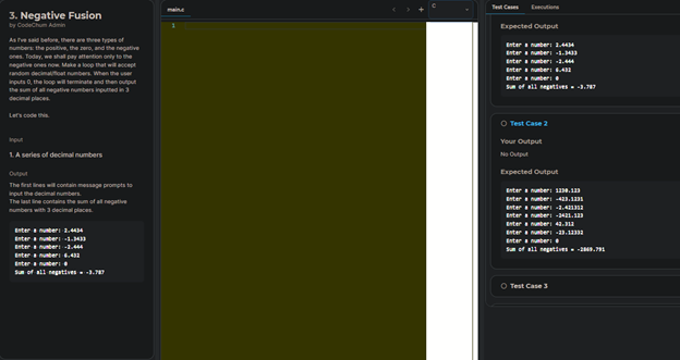 Tet Caes
Ecutione
main.c
3. Negative Fusion
by Codechum Admin
Expected Output
As e said befoe, there areee types of
numbers: the positive, the a
and the negative
attention only to
Enter unberI 1.4
Enter uber .M
Enter a nunber
Y, we shallp
negetive ones now Makea loop that will accept
nen
Today
Enter nbe
andom decimaoat numbers When the user
Enter unber.
Inputs 0, the loop will terminate and then output
the sum of al negative numbers inputedin3
Sef sll negti .7
decimal places
Lets code
O Test Case 2
npu
Your Output
LA series of decimal numbers
No Output
Expected Output
The first lines w contain message prompts to
Input the decimal numbers
The last line contains the sum of all negative
Enter nunber: 1.1
EnteruberI 4.1
Enter ueri 1.4
Enternunber 41.1
Enter uberi 4.
Enter uber .
Enter nuberi
numbers with 3 decimal places.
Enter terI 1.
nuberi1.
nter
Enter
nunberi -1.444
Sun of all negatives u.7
Enter uberi 4.41
Enteruberi
Sun of all negatives .77
O Test Case 3
