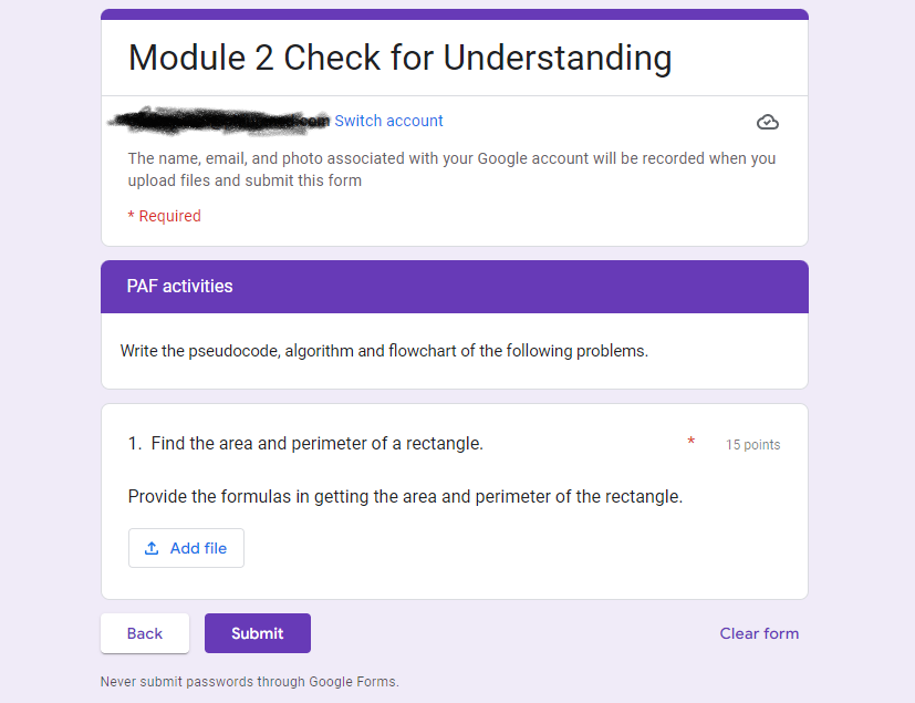 Module 2 Check for Understanding
Switch account
The name, email, and photo associated with your Google account will be recorded when you
upload files and submit this form
* Required
PAF activities
Write the pseudocode, algorithm and flowchart of the following problems.
1. Find the area and perimeter of a rectangle.
Provide the formulas in getting the area and perimeter of the rectangle.
↑ Add file
Back
Submit
Never submit passwords through Google Forms.
15 points
Clear form