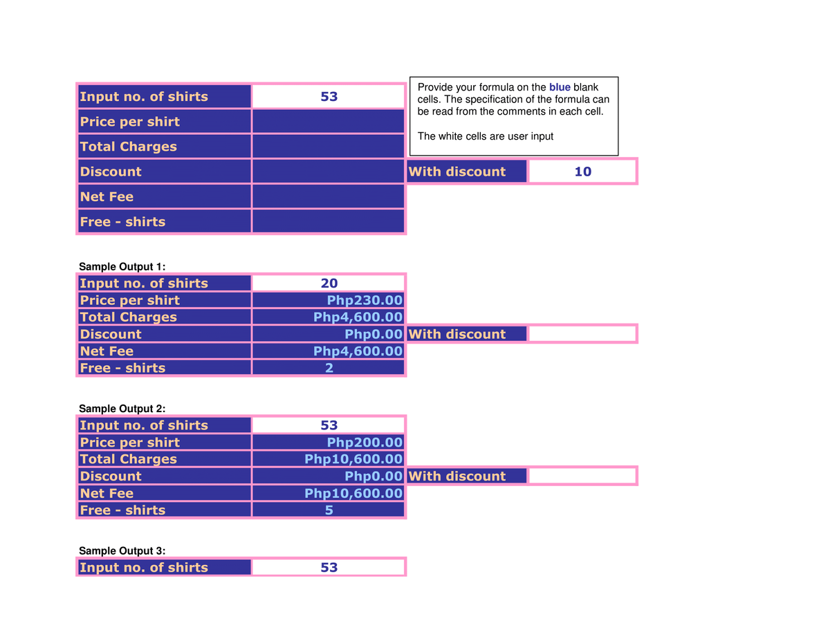 Input no. of shirts
Price per shirt
Total Charges
Discount
Net Fee
Free shirts
Sample Output 1:
Input no. of shirts
Price per shirt
Total Charges
Discount
Net Fee
Free shirts
Sample Output 2:
Input no. of shirts
Price per shirt
Total Charges
Discount
Net Fee
Free shirts
Sample Output 3:
Input no. of shirts
53
20
Php230.00
Php4,600.00
Php4,600.00
2
53
Php200.00
Php10,600.00
Php0.00 With discount
53
Provide your formula on the blue blank
cells. The specification of the formula can
be read from the comments in each cell.
The white cells are user input
Php10,600.00
5
With discount
Php0.00 With discount
10