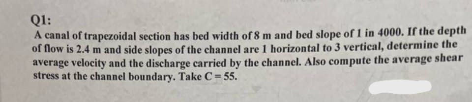 Q1:
A canal of trapezoidal section has bed width of 8 m and bed slope of 1 in 4000. If the depth
of flow is 2.4 m and side slopes of the channel are 1 horizontal to 3 vertical, determine the
average velocity and the discharge carried by the channel. Also compute the average shear
stress at the channel boundary. Take C = 55.