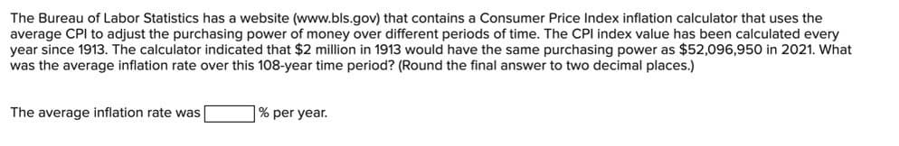 The Bureau of Labor Statistics has a website (www.bls.gov) that contains a Consumer Price Index inflation calculator that uses the
average CPI to adjust the purchasing power of money over different periods of time. The CPI index value has been calculated every
year since 1913. The calculator indicated that $2 million in 1913 would have the same purchasing power as $52,096,950 in 2021. What
was the average inflation rate over this 108-year time period? (Round the final answer to two decimal places.)
The average inflation rate was
% per year.