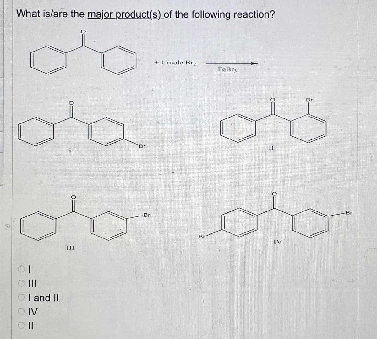 00000
What is/are the major product(s) of the following reaction?
об
+ 1 mole Br2
I
FeBr3
Br
Π
Br
до до
Ш
I and II
IV
||